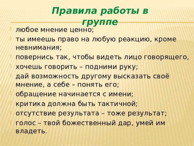 Правила работы в группе любое мнение ценно; ты имеешь право на любую реакцию, кроме невнимания; повернись так, чтобы видеть лицо говорящего, хочешь говорить – подними руку; дай возможность другому высказать своё мнение, а себе – понять его; обращение начинается с имени; критика должна быть тактичной; отсутствие результата – тоже результат; голос – твой божественный дар, умей им владеть.  