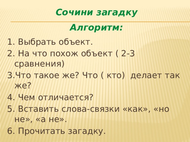 Сочини загадку Алгоритм: 1. Выбрать объект. 2. На что похож объект ( 2-3 сравнения) 3.Что такое же? Что ( кто) делает так же? 4. Чем отличается? 5. Вставить слова-связки «как», «но не», «а не». 6. Прочитать загадку. 