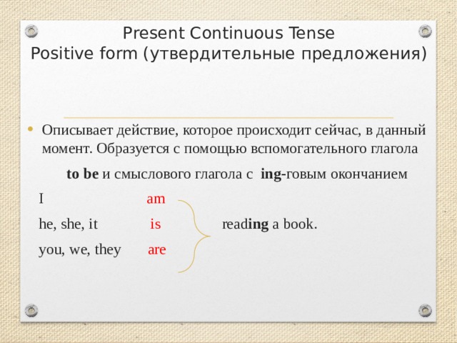  Present Continuous Tense  Positive form (утвердительные предложения) Описывает действие, которое происходит сейчас, в данный момент. Образуется с помощью вспомогательного глагола to be и смыслового глагола с ing- говым окончанием  I am  he, she, it is read ing a book.  you, we, they are  