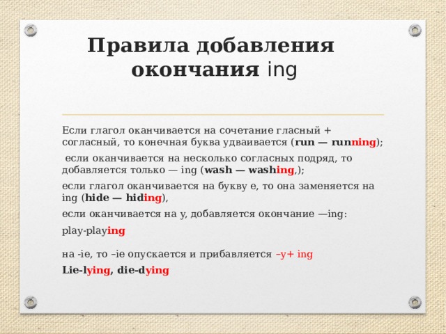   Правила добавления  окончания ing Если глагол оканчивается на сочетание гласный + согласный, то конечная буква удваивается ( run — run ning );  если оканчивается на несколько согласных подряд, то добавляется только — ing ( wash — wash ing ,); если глагол оканчивается на букву e, то она заменяется на ing ( hide — hid ing ), если оканчивается на y, добавляется окончание —ing: play-play ing   на -ie, то –ie опускается и прибавляется –y+ ing Lie-l ying , die-d ying 