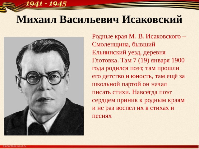  Михаил Васильевич Исаковский   Родные края М. В. Исаковского – Смоленщина, бывший Ельнинский уезд, деревня Глотовка. Там 7 (19) января 1900 года родился поэт, там прошли его детство и юность, там ещё за школьной партой он начал писать стихи. Навсегда поэт сердцем приник к родным краям и не раз воспел их в стихах и песнях 