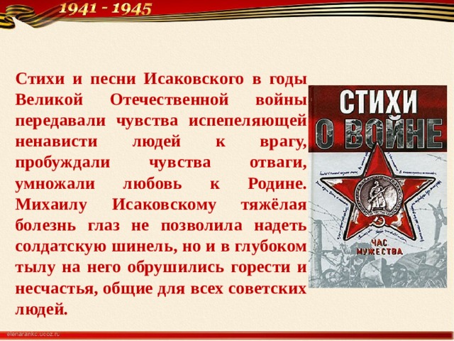 Стихи и песни Исаковского в годы Великой Отечественной войны передавали чувства испепеляющей ненависти людей к врагу, пробуждали чувства отваги, умножали любовь к Родине. Михаилу Исаковскому тяжёлая болезнь глаз не позволила надеть солдатскую шинель, но и в глубоком тылу на него обрушились горести и несчастья, общие для всех советских людей.  