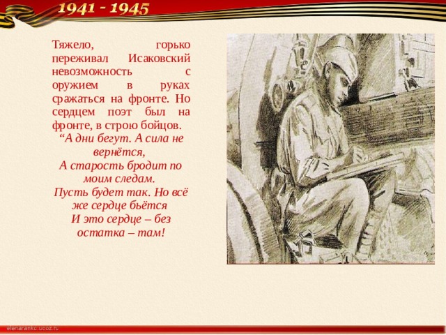 Тяжело, горько переживал Исаковский невозможность с оружием в руках сражаться на фронте. Но сердцем поэт был на фронте, в строю бойцов. “ А дни бегут. А сила не вернётся,  А старость бродит по моим следам.  Пусть будет так. Но всё же сердце бьётся  И это сердце – без остатка – там! 