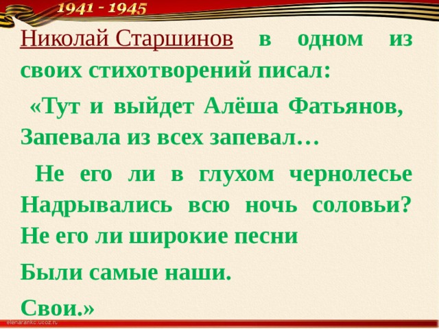 Николай Старшинов  в одном из своих стихотворений писал:  «Тут и выйдет Алёша Фатьянов, Запевала из всех запевал…  Не его ли в глухом чернолесье Надрывались всю ночь соловьи? Не его ли широкие песни Были самые наши. Свои.» 