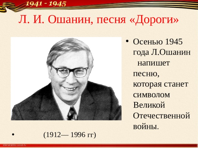 Л. И. Ошанин, песня «Дороги»  О Сен Осенью 1945 года Л.Ошанин напишет песню, которая станет символом Великой Отечественной войны .  (1912— 1996 гг) 