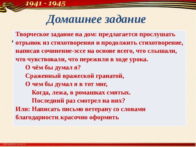 Домашнее задание Творческое задание на дом: предлагается прослушать отрывок из стихотворения и продолжить стихотворение, написав сочинение-эссе на основе всего, что слышали, что чувствовали, что пережили в ходе урока.  О чём бы думал я? Сраженный вражеской гранатой, О чем бы думал я в тот миг,  Когда, лежа, в ромашках смятых.  Последний раз смотрел на них? Или: Написать письмо ветерану со словами благодарности , красочно оформить . 