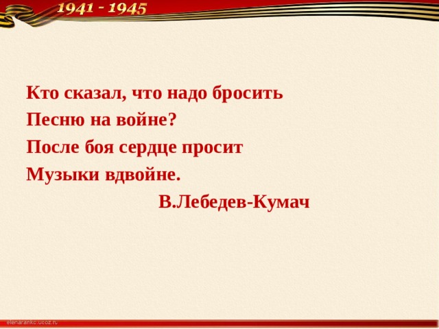 Кто сказал, что надо бросить Песню на войне? После боя сердце просит Музыки вдвойне.  В.Лебедев-Кумач 