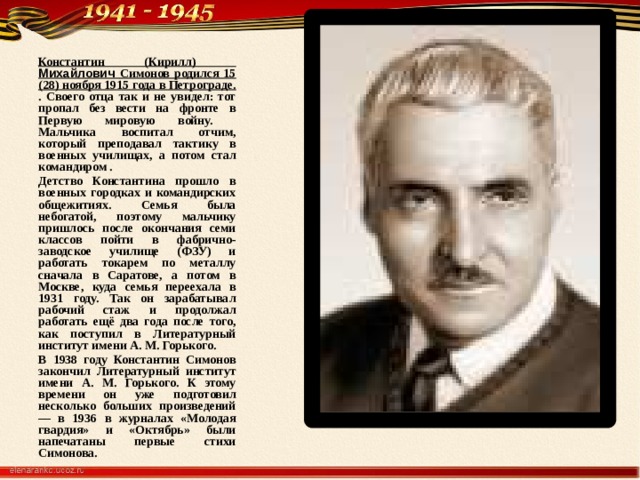 Константин (Кирилл) Михайлович Симонов родился 15 (28) ноября 1915 года в Петрограде. . Своего отца так и не увидел: тот пропал без вести на фронте в Первую мировую войну. Мальчика воспитал отчим, который преподавал тактику в военных училищах, а потом стал командиром . Детство Константина прошло в военных городках и командирских общежитиях. Семья была небогатой, поэтому мальчику пришлось после окончания семи классов пойти в фабрично-заводское училище (ФЗУ) и работать токарем по металлу сначала в Саратове, а потом в Москве, куда семья переехала в 1931 году. Так он зарабатывал рабочий стаж и продолжал работать ещё два года после того, как поступил в Литературный институт имени А. М. Горького. В 1938 году Константин Симонов закончил Литературный институт имени А. М. Горького. К этому времени он уже подготовил несколько больших произведений — в 1936 в журналах «Молодая гвардия» и «Октябрь» были напечатаны первые стихи Симонова.  