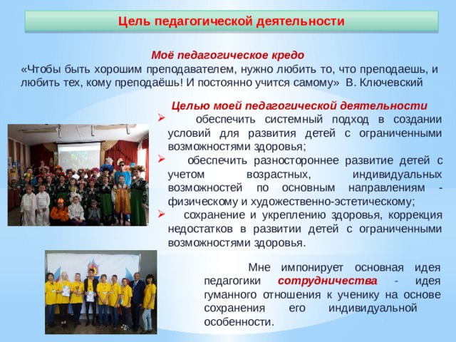 Цель педагогической деятельности Моё педагогическое кредо « Чтобы быть хорошим преподавателем, нужно любить то, что преподаешь, и любить тех, кому преподаёшь! И постоянно учится самому»  В. Ключевский Целью моей педагогической деятельности  обеспечить системный подход в создании условий для развития детей с ограниченными возможностями здоровья;  обеспечить разностороннее развитие детей с учетом возрастных, индивидуальных возможностей по основным направлениям - физическому и художественно-эстетическому;  сохранение и укреплению здоровья, коррекция недостатков в развитии детей с ограниченными возможностями здоровья.   Мне импонирует основная идея педагогики сотрудничества  - идея гуманного отношения к ученику на основе сохранения его индивидуальной особенности. 