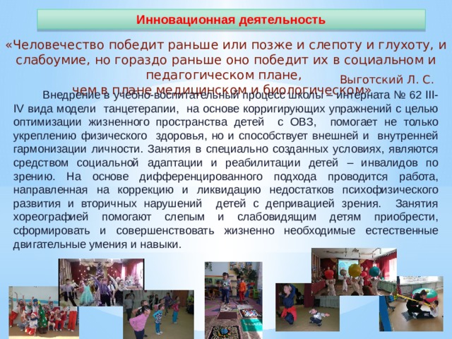 Инновационная деятельность «Человечество победит раньше или позже и слепоту и глухоту, и слабоумие, но гораздо раньше оно победит их в социальном и педагогическом плане, чем в плане медицинском и биологическом» Выготский Л. С.  Внедрение в учебно-воспитательный процесс школы – интерната № 62 III-IV вида модели танцетерапии, на основе корригирующих упражнений с целью оптимизации жизненного пространства детей с ОВЗ, помогает не только укреплению физического здоровья, но и способствует внешней и внутренней гармонизации личности. Занятия в специально созданных условиях, являются средством социальной адаптации и реабилитации детей – инвалидов по зрению. На основе дифференцированного подхода проводится работа, направленная на коррекцию и ликвидацию недостатков психофизического развития и вторичных нарушений детей с депривацией зрения. Занятия хореографией помогают слепым и слабовидящим детям приобрести, сформировать и совершенствовать жизненно необходимые естественные двигательные умения и навыки. 