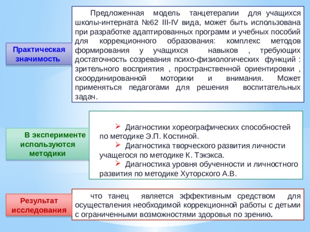Предложенная модель танцетерапии для учащихся школы-интерната №62 III-IV вида, может быть использована при разработке адаптированных программ и учебных пособий для коррекционного образования: комплекс методов формирования у учащихся навыков , требующих достаточность созревания психо-физиологических функций : зрительного восприятия , пространственной ориентировки , скоординированной моторики и внимания. Может применяться педагогами для решения воспитательных задач. Практическая значимость   Диагностики хореографических способностей по методике Э.П. Костиной.  Диагностика творческого развития личности учащегося по методике К. Тэкэкса.  Диагностика уровня обученности и личностного развития по методике Хуторского А.В. В эксперименте используются методики что танец является эффективным средством для осуществления необходимой коррекционной работы с детьми с ограниченными возможностями здоровья по зрению . Результат исследования 