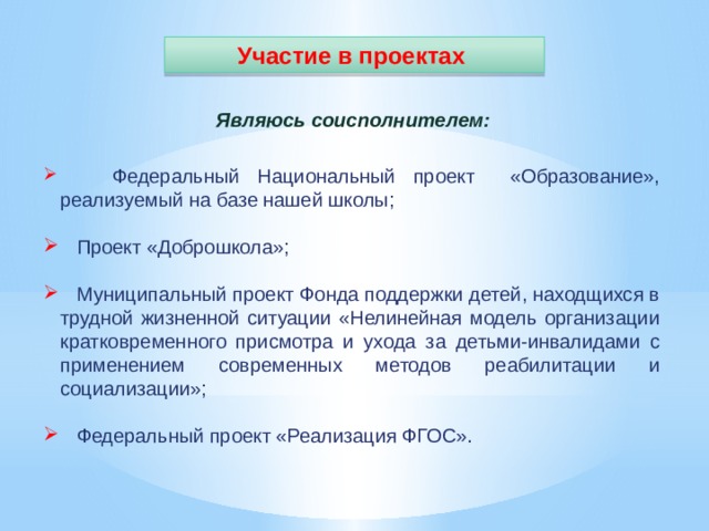 Участие в проектах Являюсь соисполнителем:  Федеральный Национальный проект «Образование», реализуемый на базе нашей школы;  Проект «Доброшкола»;  Муниципальный проект Фонда поддержки детей, находщихся в трудной жизненной ситуации «Нелинейная модель организации кратковременного присмотра и ухода за детьми-инвалидами с применением современных методов реабилитации и социализации»;  Федеральный проект «Реализация ФГОС». 