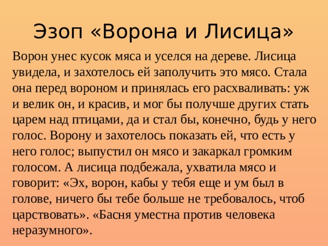 Эзоп «Ворона и Лисица» Ворон унес кусок мяса и уселся на дереве. Лисица увидела, и захотелось ей заполучить это мясо. Стала она перед вороном и принялась его расхваливать: уж и велик он, и красив, и мог бы получше других стать царем над птицами, да и стал бы, конечно, будь у него голос. Ворону и захотелось показать ей, что есть у него голос; выпустил он мясо и закаркал громким голосом. А лисица подбежала, ухватила мясо и говорит: «Эх, ворон, кабы у тебя еще и ум был в голове, ничего бы тебе больше не требовалось, чтоб царствовать». «Басня уместна против человека неразумного». 