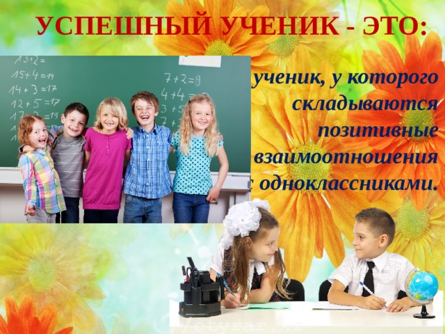 УСПЕШНЫЙ УЧЕНИК - ЭТО: - ученик, у которого складываются позитивные взаимоотношения с одноклассниками.   
