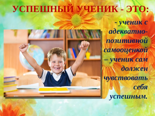 УСПЕШНЫЙ УЧЕНИК - ЭТО: - ученик с адекватно-позитивной самооценкой – ученик сам должен чувствовать себя успешным.  