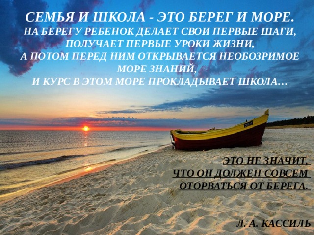  СЕМЬЯ И ШКОЛА - ЭТО БЕРЕГ И МОРЕ. НА БЕРЕГУ РЕБЕНОК ДЕЛАЕТ СВОИ ПЕРВЫЕ ШАГИ, ПОЛУЧАЕТ ПЕРВЫЕ УРОКИ ЖИЗНИ, А ПОТОМ ПЕРЕД НИМ ОТКРЫВАЕТСЯ НЕОБОЗРИМОЕ МОРЕ ЗНАНИЙ, И КУРС В ЭТОМ МОРЕ ПРОКЛАДЫВАЕТ ШКОЛА…     ЭТО НЕ ЗНАЧИТ, ЧТО ОН ДОЛЖЕН СОВСЕМ ОТОРВАТЬСЯ ОТ БЕРЕГА.   Л. А. КАССИЛЬ 