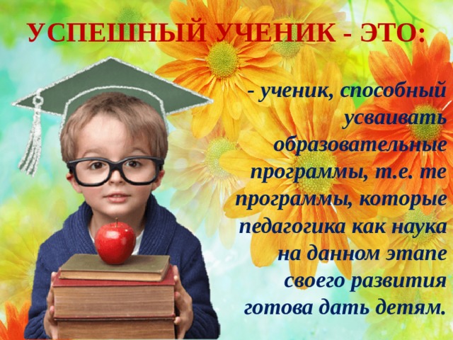 УСПЕШНЫЙ УЧЕНИК - ЭТО: - ученик, способный усваивать образовательные программы, т.е. те программы, которые педагогика как наука на данном этапе своего развития готова дать детям.  
