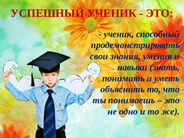 УСПЕШНЫЙ УЧЕНИК - ЭТО: - ученик, способный продемонстрировать свои знания, умения и навыки (знать, понимать и уметь объяснить то, что ты понимаешь – это не одно и то же).  