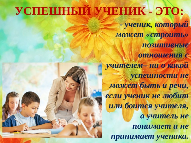 УСПЕШНЫЙ УЧЕНИК - ЭТО: - ученик, который может «строить» позитивные отношения с учителем– ни о какой успешности не может быть и речи, если ученик не любит или боится учителя, а учитель не понимает и не принимает ученика.  