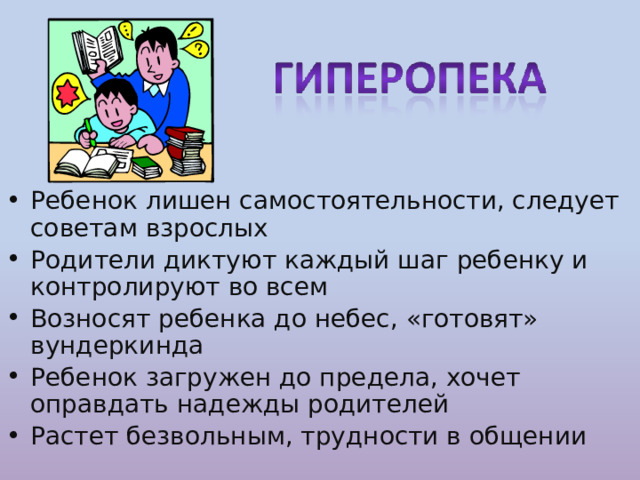 Ребенок лишен самостоятельности, следует советам взрослых Родители диктуют каждый шаг ребенку и контролируют во всем Возносят ребенка до небес, «готовят» вундеркинда Ребенок загружен до предела, хочет оправдать надежды родителей Растет безвольным, трудности в общении 
