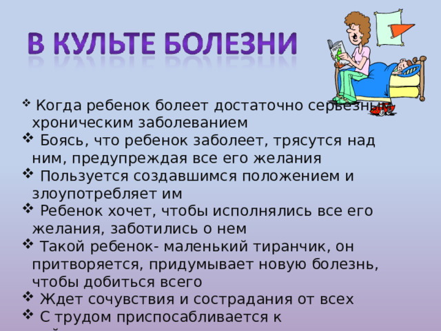  Когда ребенок болеет достаточно серьезным хроническим заболеванием  Боясь, что ребенок заболеет, трясутся над ним, предупреждая все его желания  Пользуется создавшимся положением и злоупотребляет им  Ребенок хочет, чтобы исполнялись все его желания, заботились о нем  Такой ребенок- маленький тиранчик, он притворяется, придумывает новую болезнь, чтобы добиться всего  Ждет сочувствия и сострадания от всех  С трудом приспосабливается к действительности 