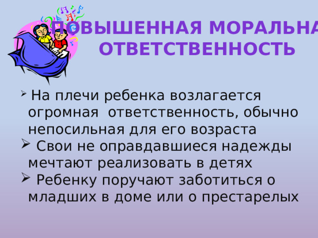 Повышенная моральная ответственность  На плечи ребенка возлагается огромная ответственность, обычно непосильная для его возраста  Свои не оправдавшиеся надежды мечтают реализовать в детях  Ребенку поручают заботиться о младших в доме или о престарелых 