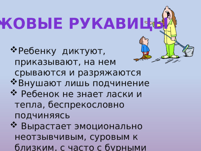 Ежовые рукавицы Ребенку диктуют, приказывают, на нем срываются и разряжаются Внушают лишь подчинение  Ребенок не знает ласки и тепла, беспрекословно подчиняясь  Вырастает эмоционально неотзывчивым, суровым к близким, с часто с бурными реакциями протеста 