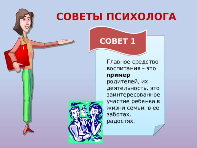 СОВЕТЫ ПСИХОЛОГА  СОВЕТ 1 Главное средство воспитания – это пример родителей, их деятельность, это заинтересованное участие ребенка в жизни семьи, в ее заботах, радостях. 