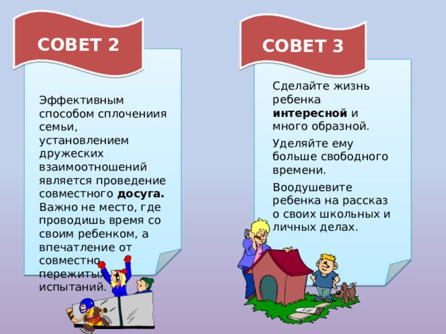СОВЕТ 2 СОВЕТ 3 Сделайте жизнь ребенка интересной и много образной. Уделяйте ему больше свободного времени. Воодушевите ребенка на рассказ о своих школьных и личных делах. Эффективным способом сплочениия семьи, установлением дружеских взаимоотношений является проведение совместного досуга. Важно не место, где проводишь время со своим ребенком, а впечатление от совместно пережитых испытаний. 