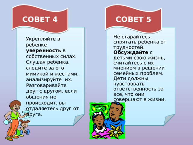 СОВЕТ 4 СОВЕТ 5 Не старайтесь спрятать ребенка от трудностей. Обсуждайте с детьми свою жизнь, считайтесь с их мнением в решении семейных проблем. Дети должны чувствовать ответственность за все, что они совершают в жизни. Укрепляйте в ребенке уверенность в собственных силах. Слушая ребенка, следите за его мимикой и жестами, анализируйте их. Разговаривайте друг с другом, если общения не происходит, вы отдаляетесь друг от друга. 