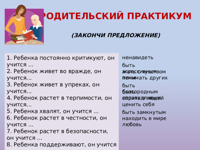 РОДИТЕЛЬСКИЙ ПРАКТИКУМ  (ЗАКОНЧИ ПРЕДЛОЖЕНИЕ) 1. Ребенка постоянно критикуют, он учится ... ненавидеть 2. Ребенок живет во вражде, он учится... 3. Ребенок живет в упреках, он учится... 4. Ребенок растет в терпимости, он учится...     5. Ребенка хвалят, он учится ... 6. Ребенок растет в честности, он учится ... 7. Ребенок растет в безопасности, он учится ... 8. Ребенка поддерживают, он учится ... 9. Ребенка высмеивают, он учится … 10. Живет в понимании и дружбе, он учится ... быть агрессивным жить с чувством вины понимать других быть благородным быть справедливым верить в людей ценить себя быть замкнутым находить в мире любовь 