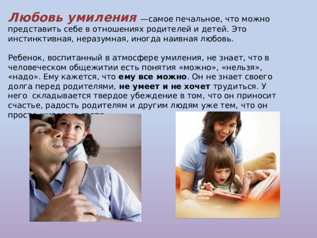 Любовь умиления —самое печальное, что можно представить себе в отношениях родителей и детей. Это инстинктивная, неразумная, иногда наивная любовь. Ребенок, воспитанный в атмосфере умиления, не знает, что в человеческом общежитии есть понятия «можно», «нельзя», «надо». Ему кажется, что ему все можно . Он не знает своего  долга перед родителями, не умеет и не хочет трудиться. У него  складывается твердое убеждение в том, что он приносит счастье, радость родителям и другим людям уже тем, что он просто живет на свете. 