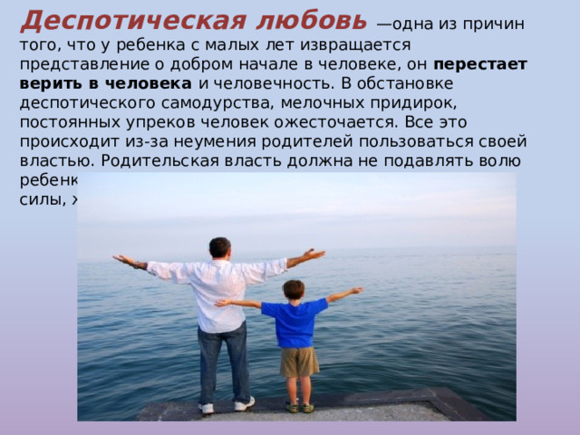 Деспотическая любовь —одна из причин того, что у ребенка с малых лет извращается представление о добром начале в человеке, он перестает верить в человека и человечность. В обстановке  деспотического самодурства, мелочных придирок, постоянных упреков человек ожесточается. Все это происходит из-за неумения родителей пользоваться своей властью. Родительская власть должна не подавлять волю ребенка, а поощрять, одухотворять его внутренний мир, силы, желания быть хорошим. 