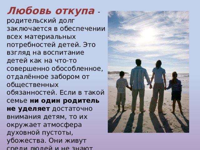 Любовь откупа - родительский долг заключается в обеспечении всех материальных потребностей детей. Это взгляд на воспитание детей как на что-то совершенно обособленное, отдалённое забором от общественных обязанностей. Если в такой семье ни один родитель не уделяет достаточно  внимания детям, то их окружает атмосфера духовной пустоты, убожества. Они живут среди людей и не знают людей, их сердцам совершенно незнакомы такие чувства , как ласка, сострадание, милосердие. 