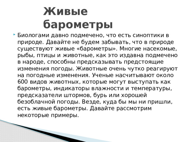 Живые барометры Биологами давно подмечено, что есть синоптики в природе. Давайте не будем забывать, что в природе существуют живые «барометры». Многие насекомые, рыбы, птицы и животные, как это издавна подмечено в народе, способны предсказывать предстоящие изменения погоды. Животные очень чутко реагируют на погодные изменения. Ученые насчитывают около 600 видов животных, которые могут выступать как барометры, индикаторы влажности и температуры, предсказатели штормов, бурь или хорошей безоблачной погоды. Везде, куда бы мы ни пришли, есть живые барометры. Давайте рассмотрим некоторые примеры. 