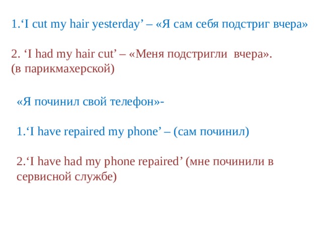 1.‘I cut my hair yesterday’ – «Я сам себя подстриг вчера» 2. ‘I had my hair cut’ – «Меня подстригли вчера». (в парикмахерской) «Я починил свой телефон»- 1.‘I have repaired my phone’ – (сам починил) 2.‘I have had my phone repaired’ (мне починили в сервисной службе) 