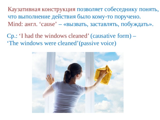 Каузативная конструкция позволяет собеседнику понять, что выполнение действия было кому-то поручено. Mind: англ. ‘cause’  – «вызвать, заставлять, побуждать». Ср.:  ‘I had the windows cleaned’ (causative form) – ‘ The windows were cleaned’(passive voice) 