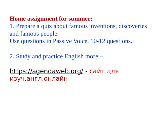Home assignment for summer: 1 . Prepare a quiz about famous inventions, discoveries and famous people. Use questions in Passive Voice. 10-12 questions. 2. Study and practice English more – https://agendaweb.org/  - сайт для изуч.англ.онлайн 