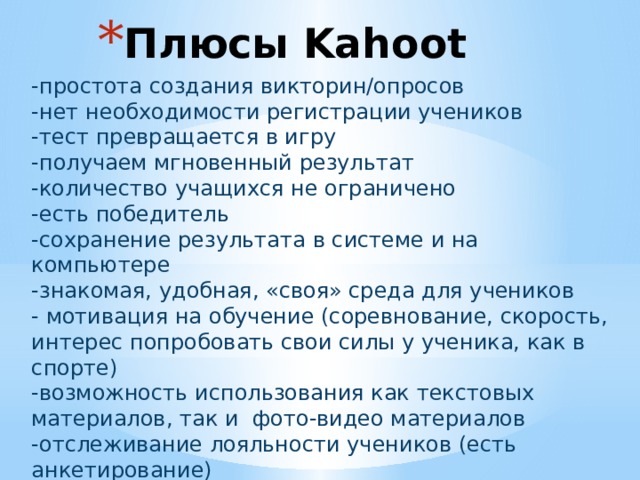 Плюсы Kahoot    -простота создания викторин/опросов -нет необходимости регистрации учеников -тест превращается в игру -получаем мгновенный результат -количество учащихся не ограничено -есть победитель -сохранение результата в системе и на компьютере -знакомая, удобная, «своя» среда для учеников - мотивация на обучение (соревнование, скорость, интерес попробовать свои силы у ученика, как в спорте) -возможность использования как текстовых материалов, так и фото-видео материалов -отслеживание лояльности учеников (есть анкетирование) -платформа на английском 