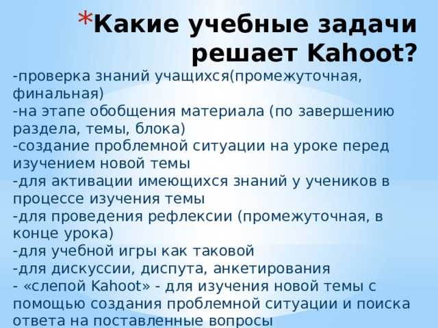 Какие учебные задачи решает Kahoot? -проверка знаний учащихся(промежуточная, финальная) -на этапе обобщения материала (по завершению раздела, темы, блока) -создание проблемной ситуации на уроке перед изучением новой темы -для активации имеющихся знаний у учеников в процессе изучения темы -для проведения рефлексии (промежуточная, в конце урока) -для учебной игры как таковой -для дискуссии, диспута, анкетирования - «слепой Kahoot» - для изучения новой темы с помощью создания проблемной ситуации и поиска ответа на поставленные вопросы 