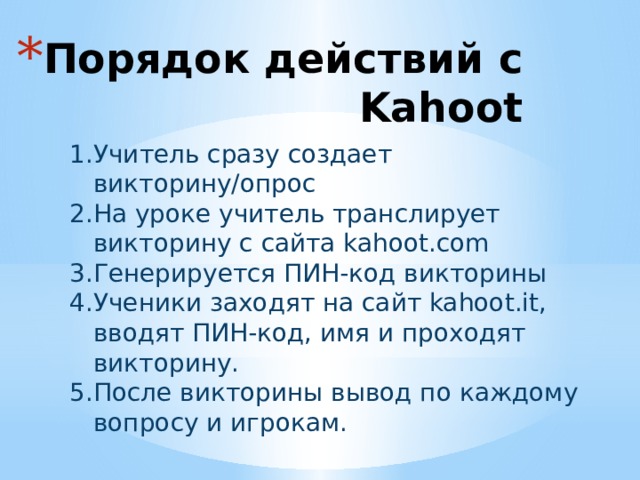 Порядок действий с Kahoot Учитель сразу создает викторину/опрос На уроке учитель транслирует викторину с сайта kahoot.com Генерируется ПИН-код викторины Ученики заходят на сайт kahoot.it, вводят ПИН-код, имя и проходят викторину. После викторины вывод по каждому вопросу и игрокам. 
