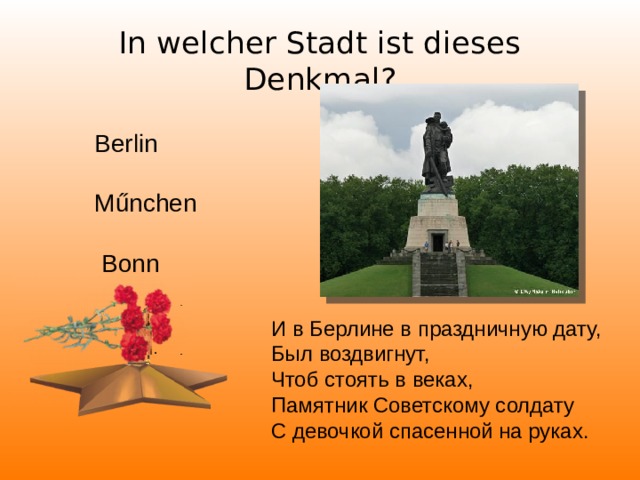 In welcher Stadt ist dieses Denkmal? Berlin Műnchen  Bonn И в Берлине в праздничную дату, Был воздвигнут, Чтоб стоять в веках, Памятник Советскому солдату С девочкой спасенной на руках.