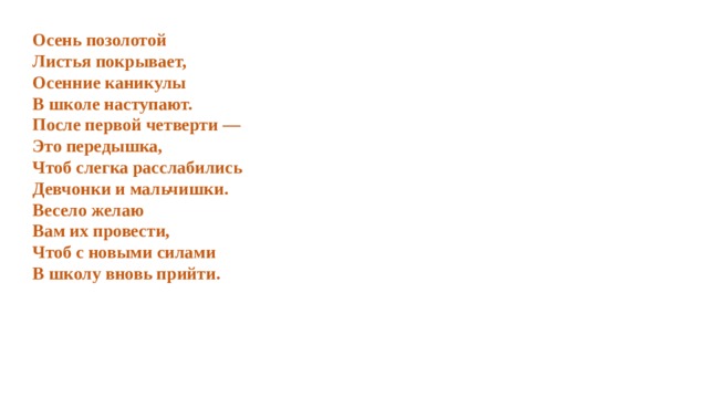 Осень позолотой  Листья покрывает,  Осенние каникулы  В школе наступают.  После первой четверти —  Это передышка,  Чтоб слегка расслабились  Девчонки и мальчишки.  Весело желаю Вам их провести,  Чтоб с новыми силами  В школу вновь прийти. 