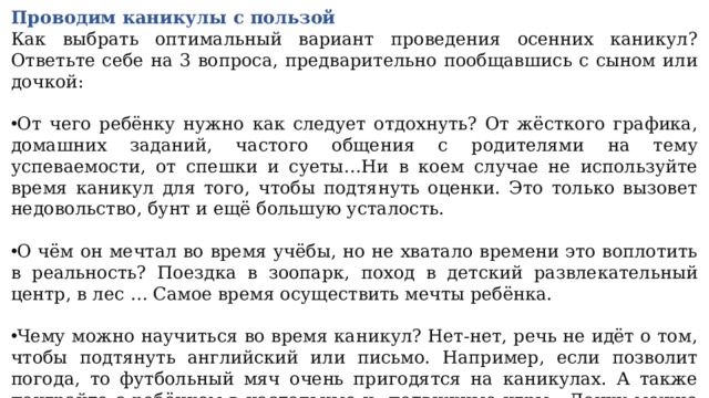 Проводим каникулы с пользой Как выбрать оптимальный вариант проведения осенних каникул? Ответьте себе на 3 вопроса, предварительно пообщавшись с сыном или дочкой: От чего ребёнку нужно как следует отдохнуть? От жёсткого графика, домашних заданий, частого общения с родителями на тему успеваемости, от спешки и суеты…Ни в коем случае не используйте время каникул для того, чтобы подтянуть оценки. Это только вызовет недовольство, бунт и ещё большую усталость. О чём он мечтал во время учёбы, но не хватало времени это воплотить в реальность? Поездка в зоопарк, поход в детский развлекательный центр, в лес … Самое время осуществить мечты ребёнка. Чему можно научиться во время каникул? Нет-нет, речь не идёт о том, чтобы подтянуть английский или письмо. Например, если позволит погода, то футбольный мяч очень пригодятся на каникулах. А также поиграйте с ребёнком в настольные и подвижные игры. Дочку можно привлечь к приготовлению всеми любимого пирога, а сына — к изготовлению кормушки для птиц. 