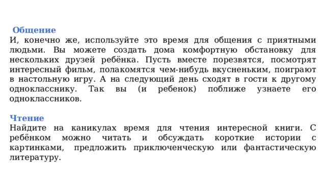   Общение И, конечно же, используйте это время для общения с приятными людьми. Вы можете создать дома комфортную обстановку для нескольких друзей ребёнка. Пусть вместе порезвятся, посмотрят интересный фильм, полакомятся чем-нибудь вкусненьким, поиграют в настольную игру. А на следующий день сходят в гости к другому однокласснику. Так вы (и ребенок) поближе узнаете его одноклассников. Чтение Найдите на каникулах время для чтения интересной книги. С ребёнком можно читать и обсуждать короткие истории с картинками,  предложить приключенческую или фантастическую литературу. 