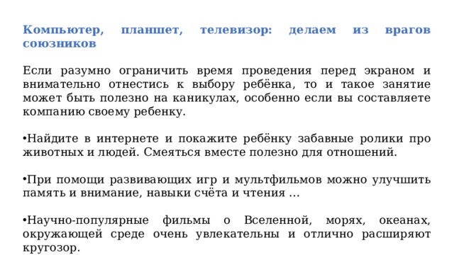 Компьютер, планшет, телевизор: делаем из врагов союзников  Если разумно ограничить время проведения перед экраном и внимательно отнестись к выбору ребёнка, то и такое занятие может быть полезно на каникулах, особенно если вы составляете компанию своему ребенку. Найдите в интернете и покажите ребёнку забавные ролики про животных и людей. Смеяться вместе полезно для отношений. При помощи развивающих игр и мультфильмов можно улучшить память и внимание, навыки счёта и чтения ... Научно-популярные фильмы о Вселенной, морях, океанах, окружающей среде очень увлекательны и отлично расширяют кругозор. 
