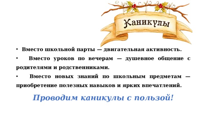 Вместо школьной парты — двигательная активность.  Вместо уроков по вечерам — душевное общение с родителями и родственниками.  Вместо новых знаний по школьным предметам — приобретение полезных навыков и ярких впечатлений. Проводим каникулы с пользой! 