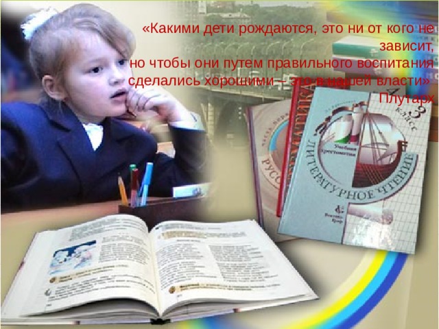 «Какими дети рождаются, это ни от кого не зависит,  но чтобы они путем правильного воспитания сделались хорошими – это в нашей власти»      Плутарх 
