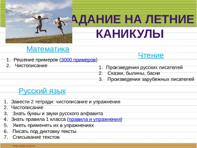 Задание на летние каникулы Математика Чтение Решение примеров ( 3000 примеров )  Чистописание Произведения русских писателей  Сказки, былины, басни  Произведения зарубежных писателей Русский язык Завести 2 тетради: чистописание и упражнения Чистописание  Знать буквы и звуки русского алфавита Знать правила 1 класса ( правила и упражнения )  Уметь применять их в упражнениях  Писать под диктовку тексты  Списывание текстов 