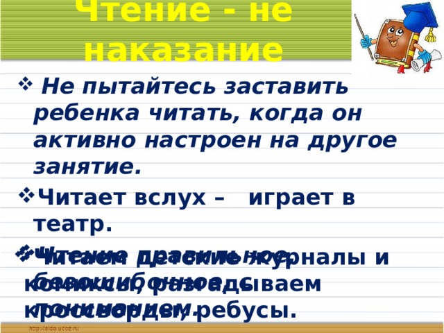 Чтение - не наказание  Не пытайтесь заставить ребенка читать, когда он активно настроен на другое занятие. Читает вслух – играет в театр. Чтение правильное, безошибочное, с пониманием. Читаем детские журналы и комиксы, разгадываем кроссворды, ребусы.  